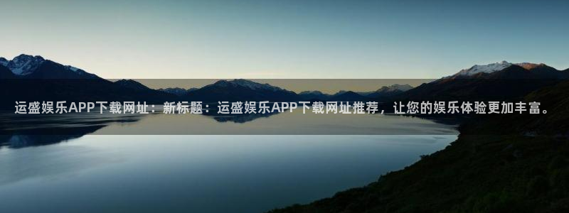 壹号平台下载安装：运盛娱乐APP下载网址：新标题：运盛娱乐APP下载网址推荐，让您的娱乐体验更加丰富。